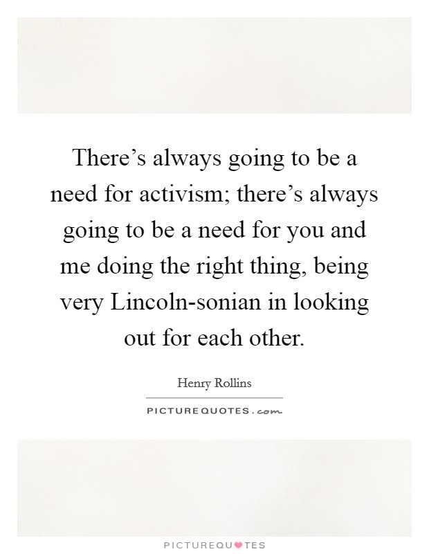 There's always going to be a need for activism; there's always going to be a need for you and me doing the right thing, being very Lincoln-sonian in looking out for each other. Picture Quote #1