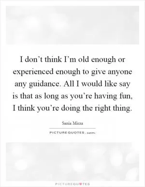 I don’t think I’m old enough or experienced enough to give anyone any guidance. All I would like say is that as long as you’re having fun, I think you’re doing the right thing Picture Quote #1