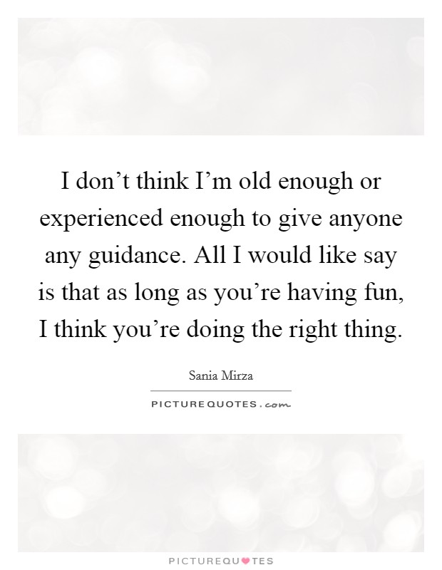 I don't think I'm old enough or experienced enough to give anyone any guidance. All I would like say is that as long as you're having fun, I think you're doing the right thing. Picture Quote #1
