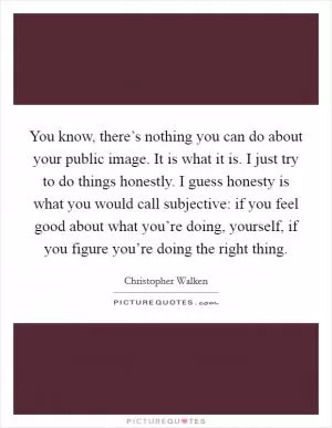 You know, there’s nothing you can do about your public image. It is what it is. I just try to do things honestly. I guess honesty is what you would call subjective: if you feel good about what you’re doing, yourself, if you figure you’re doing the right thing Picture Quote #1
