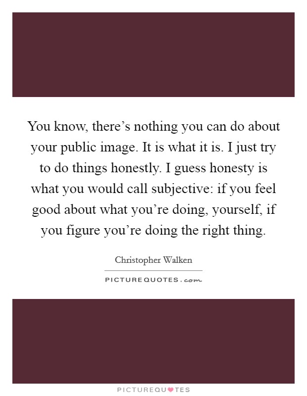 You know, there's nothing you can do about your public image. It is what it is. I just try to do things honestly. I guess honesty is what you would call subjective: if you feel good about what you're doing, yourself, if you figure you're doing the right thing. Picture Quote #1