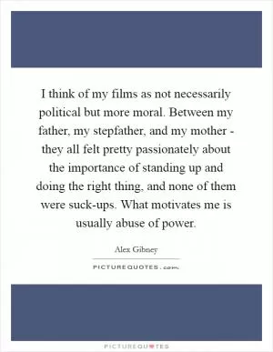 I think of my films as not necessarily political but more moral. Between my father, my stepfather, and my mother - they all felt pretty passionately about the importance of standing up and doing the right thing, and none of them were suck-ups. What motivates me is usually abuse of power Picture Quote #1