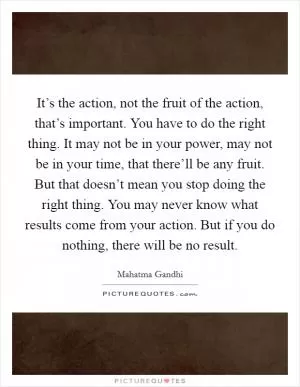 It’s the action, not the fruit of the action, that’s important. You have to do the right thing. It may not be in your power, may not be in your time, that there’ll be any fruit. But that doesn’t mean you stop doing the right thing. You may never know what results come from your action. But if you do nothing, there will be no result Picture Quote #1