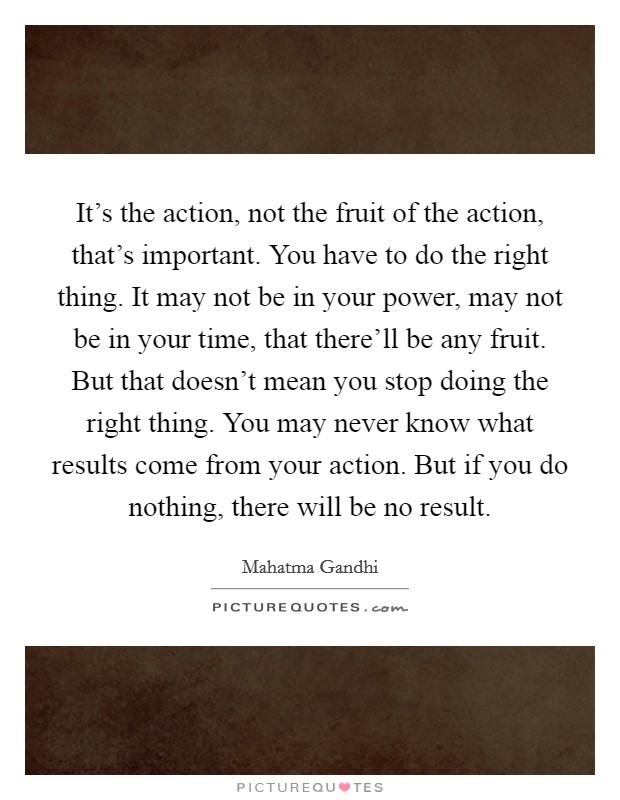 It's the action, not the fruit of the action, that's important. You have to do the right thing. It may not be in your power, may not be in your time, that there'll be any fruit. But that doesn't mean you stop doing the right thing. You may never know what results come from your action. But if you do nothing, there will be no result. Picture Quote #1