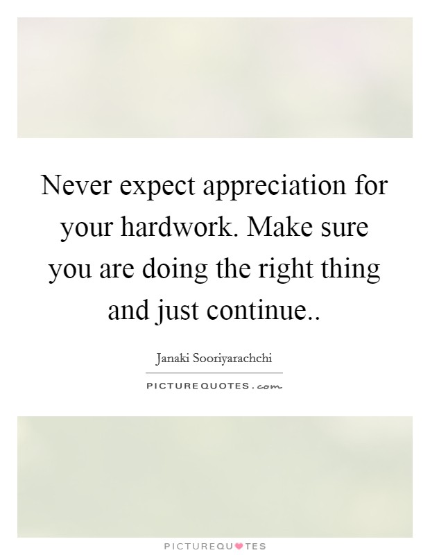 Never expect appreciation for your hardwork. Make sure you are doing the right thing and just continue.. Picture Quote #1