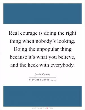 Real courage is doing the right thing when nobody’s looking. Doing the unpopular thing because it’s what you believe, and the heck with everybody Picture Quote #1