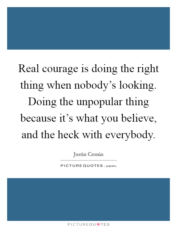Real courage is doing the right thing when nobody's looking. Doing the unpopular thing because it's what you believe, and the heck with everybody. Picture Quote #1