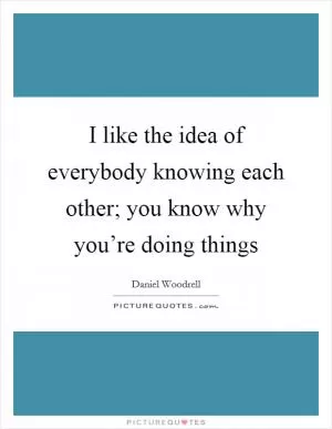 I like the idea of everybody knowing each other; you know why you’re doing things Picture Quote #1