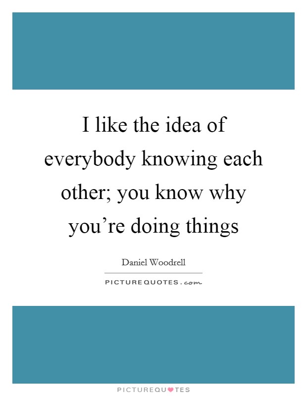I like the idea of everybody knowing each other; you know why you're doing things Picture Quote #1