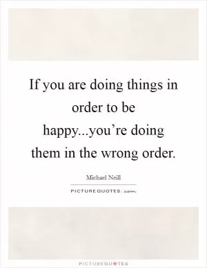 If you are doing things in order to be happy...you’re doing them in the wrong order Picture Quote #1
