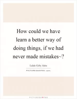 How could we have learn a better way of doing things, if we had never made mistakes~? Picture Quote #1
