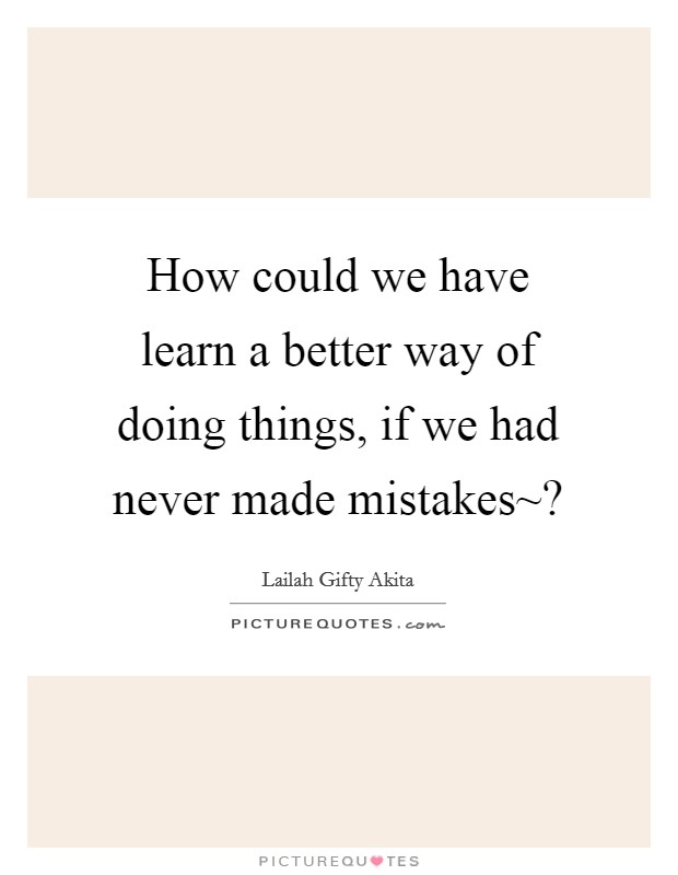 How could we have learn a better way of doing things, if we had never made mistakes~? Picture Quote #1