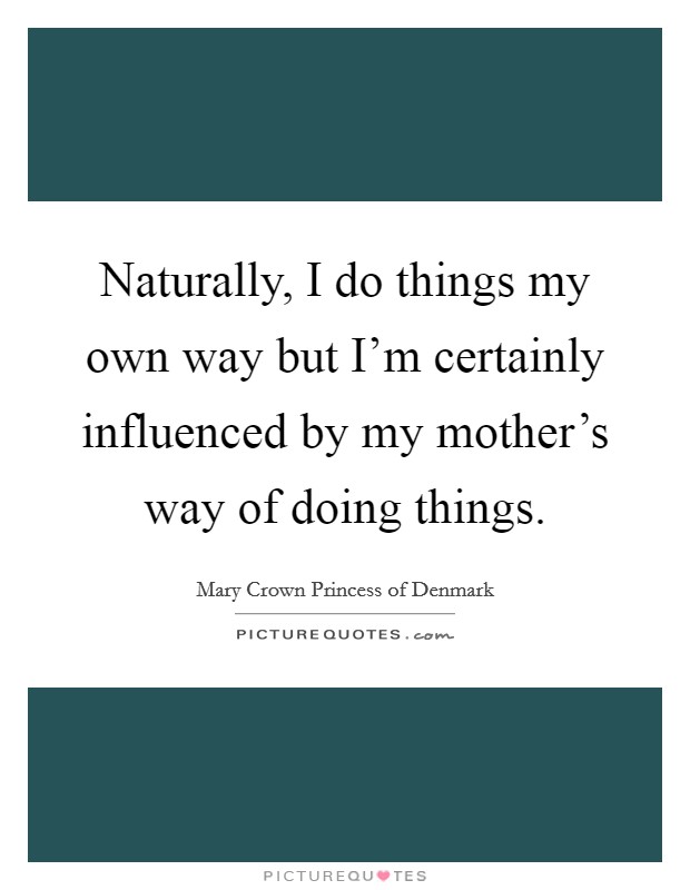 Naturally, I do things my own way but I'm certainly influenced by my mother's way of doing things. Picture Quote #1