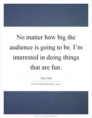No matter how big the audience is going to be. I’m interested in doing things that are fun Picture Quote #1