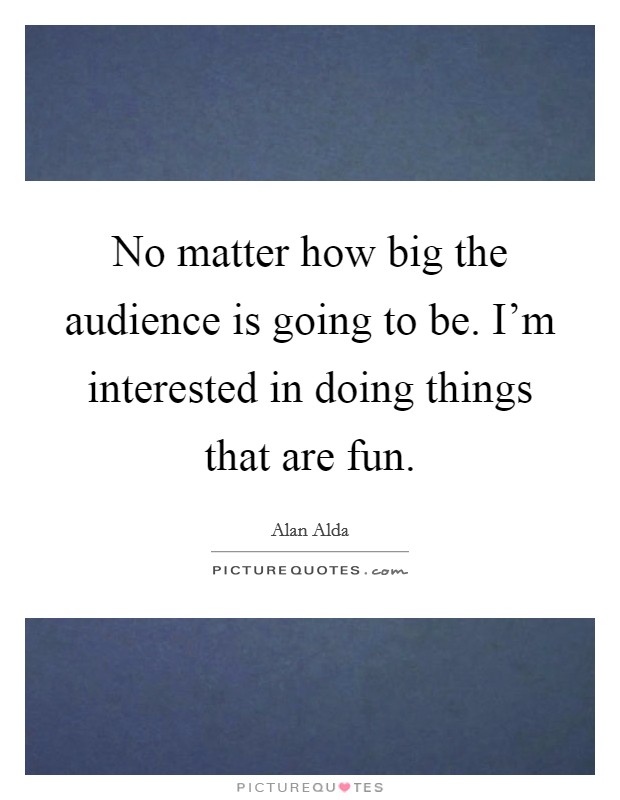 No matter how big the audience is going to be. I'm interested in doing things that are fun. Picture Quote #1