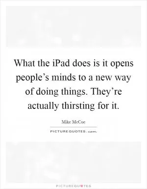 What the iPad does is it opens people’s minds to a new way of doing things. They’re actually thirsting for it Picture Quote #1