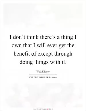 I don’t think there’s a thing I own that I will ever get the benefit of except through doing things with it Picture Quote #1