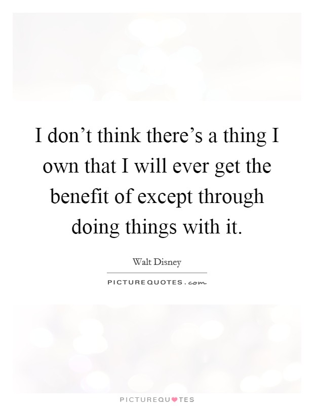 I don't think there's a thing I own that I will ever get the benefit of except through doing things with it. Picture Quote #1