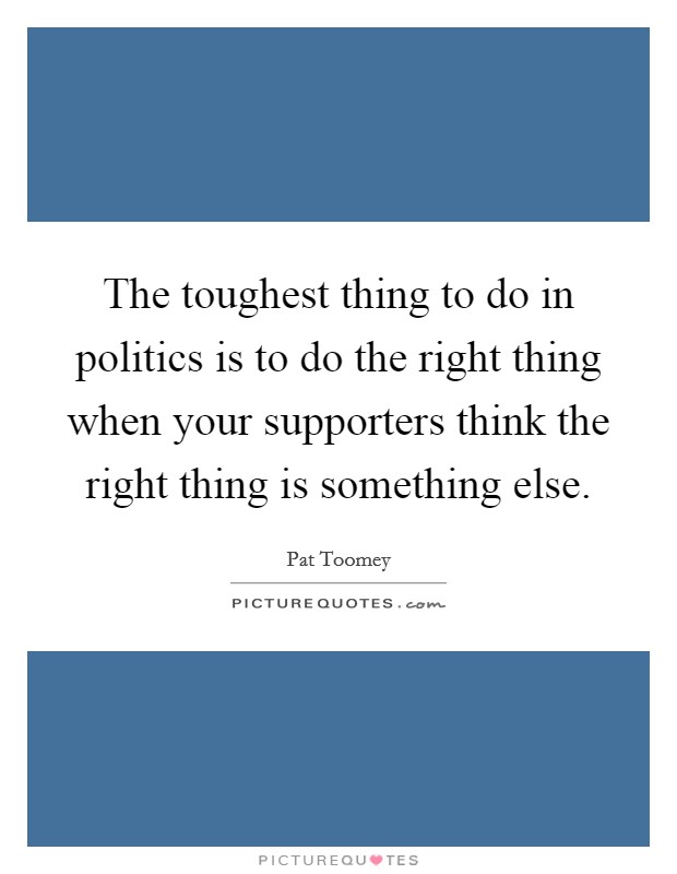 The toughest thing to do in politics is to do the right thing when your supporters think the right thing is something else. Picture Quote #1