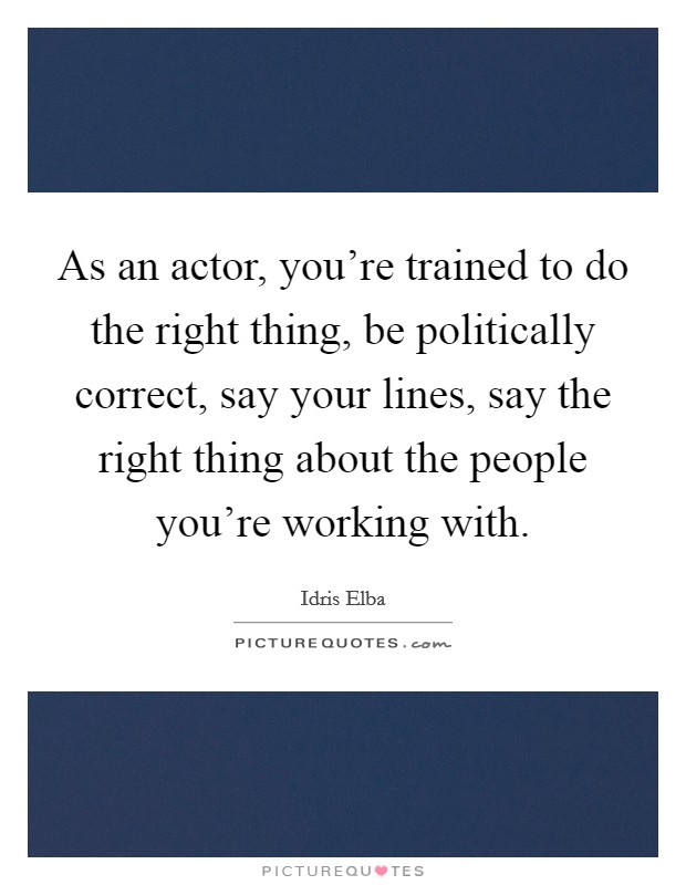 As an actor, you're trained to do the right thing, be politically correct, say your lines, say the right thing about the people you're working with. Picture Quote #1