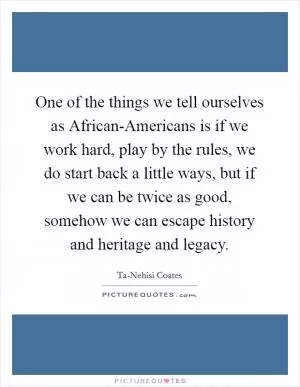 One of the things we tell ourselves as African-Americans is if we work hard, play by the rules, we do start back a little ways, but if we can be twice as good, somehow we can escape history and heritage and legacy Picture Quote #1