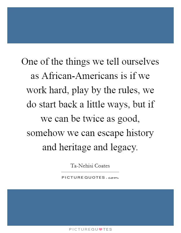 One of the things we tell ourselves as African-Americans is if we work hard, play by the rules, we do start back a little ways, but if we can be twice as good, somehow we can escape history and heritage and legacy. Picture Quote #1
