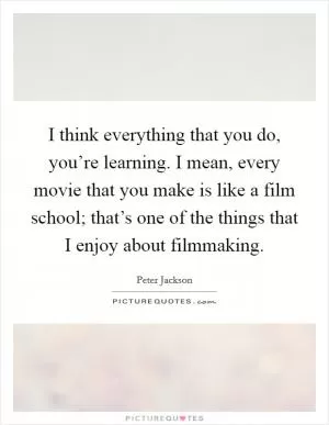 I think everything that you do, you’re learning. I mean, every movie that you make is like a film school; that’s one of the things that I enjoy about filmmaking Picture Quote #1