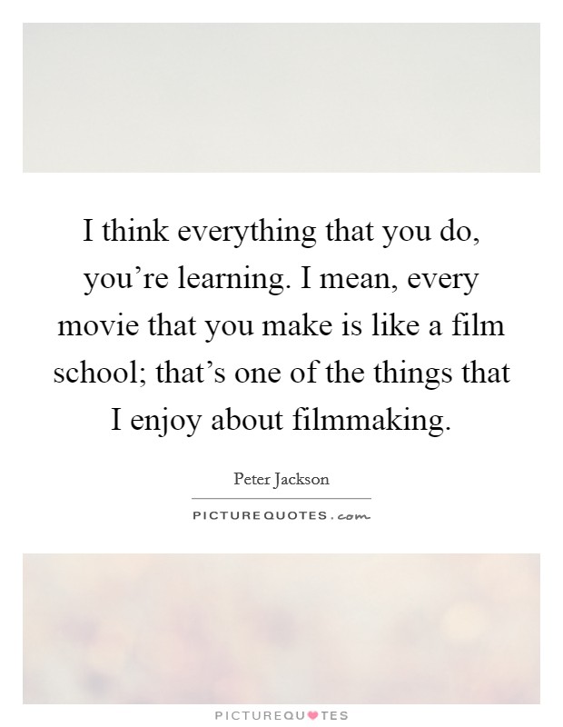 I think everything that you do, you're learning. I mean, every movie that you make is like a film school; that's one of the things that I enjoy about filmmaking. Picture Quote #1