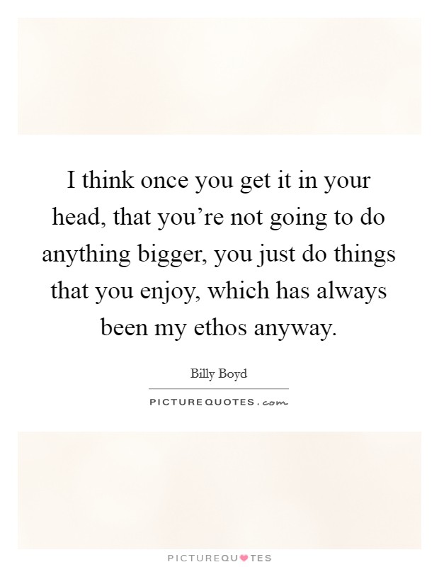 I think once you get it in your head, that you're not going to do anything bigger, you just do things that you enjoy, which has always been my ethos anyway. Picture Quote #1