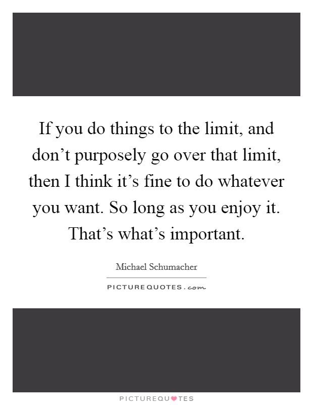 If you do things to the limit, and don't purposely go over that limit, then I think it's fine to do whatever you want. So long as you enjoy it. That's what's important. Picture Quote #1