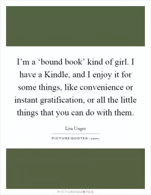 I’m a ‘bound book’ kind of girl. I have a Kindle, and I enjoy it for some things, like convenience or instant gratification, or all the little things that you can do with them Picture Quote #1