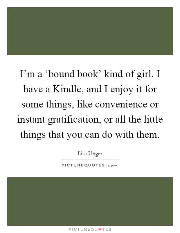 I'm a ‘bound book' kind of girl. I have a Kindle, and I enjoy it for some things, like convenience or instant gratification, or all the little things that you can do with them. Picture Quote #1