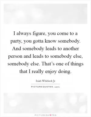 I always figure, you come to a party, you gotta know somebody. And somebody leads to another person and leads to somebody else, somebody else. That’s one of things that I really enjoy doing Picture Quote #1