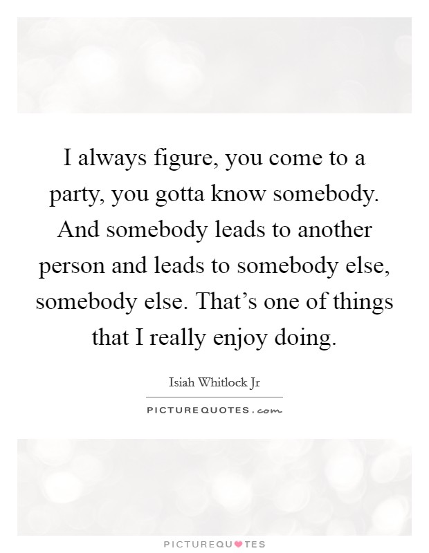 I always figure, you come to a party, you gotta know somebody. And somebody leads to another person and leads to somebody else, somebody else. That's one of things that I really enjoy doing. Picture Quote #1