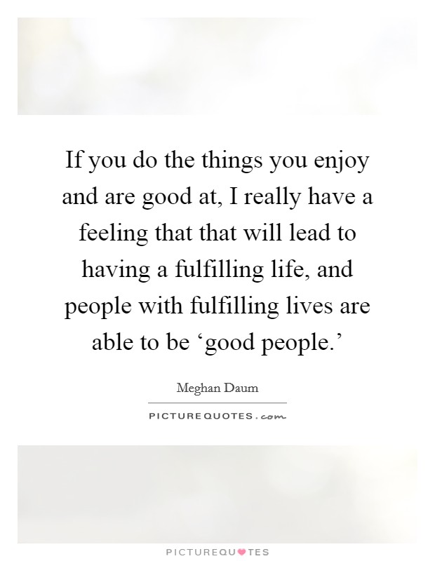 If you do the things you enjoy and are good at, I really have a feeling that that will lead to having a fulfilling life, and people with fulfilling lives are able to be ‘good people.' Picture Quote #1