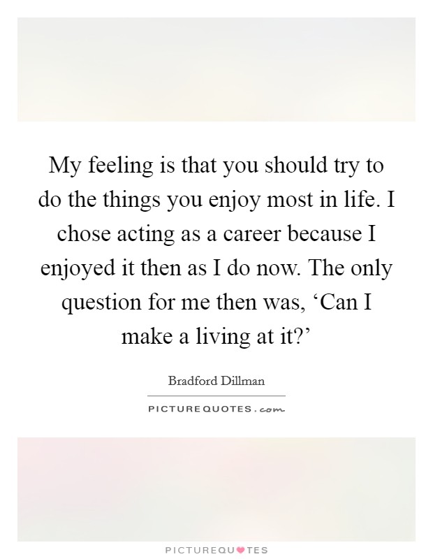 My feeling is that you should try to do the things you enjoy most in life. I chose acting as a career because I enjoyed it then as I do now. The only question for me then was, ‘Can I make a living at it?' Picture Quote #1