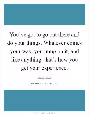 You’ve got to go out there and do your things. Whatever comes your way, you jump on it, and like anything, that’s how you get your experience Picture Quote #1