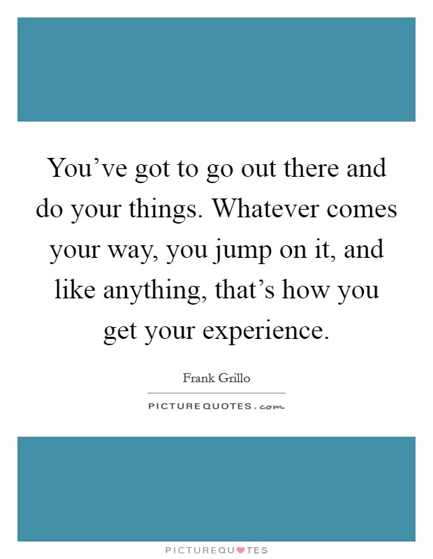 You've got to go out there and do your things. Whatever comes your way, you jump on it, and like anything, that's how you get your experience. Picture Quote #1