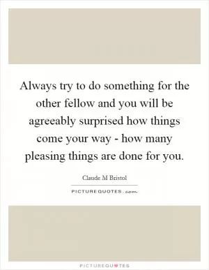 Always try to do something for the other fellow and you will be agreeably surprised how things come your way - how many pleasing things are done for you Picture Quote #1