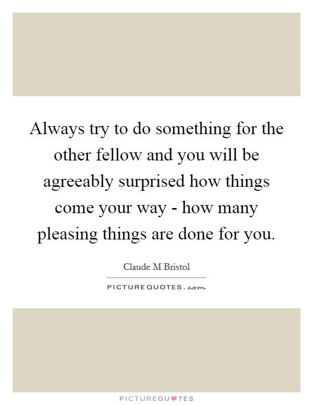 Always try to do something for the other fellow and you will be agreeably surprised how things come your way - how many pleasing things are done for you. Picture Quote #1
