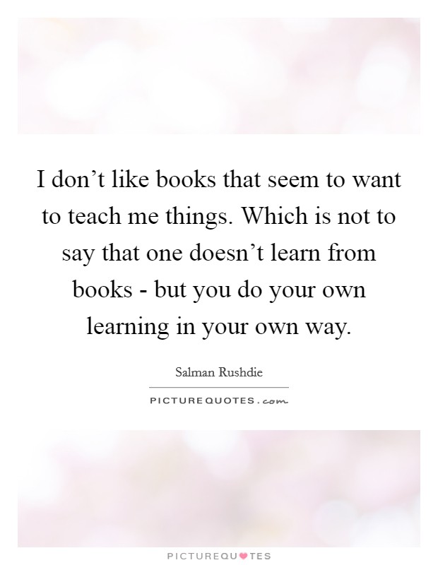 I don't like books that seem to want to teach me things. Which is not to say that one doesn't learn from books - but you do your own learning in your own way. Picture Quote #1
