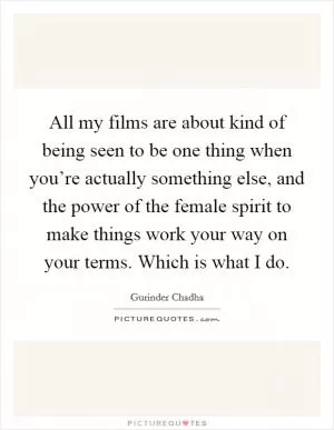 All my films are about kind of being seen to be one thing when you’re actually something else, and the power of the female spirit to make things work your way on your terms. Which is what I do Picture Quote #1
