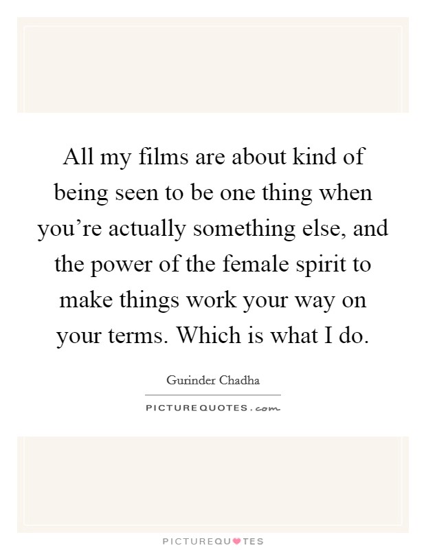 All my films are about kind of being seen to be one thing when you're actually something else, and the power of the female spirit to make things work your way on your terms. Which is what I do. Picture Quote #1