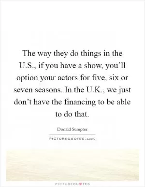 The way they do things in the U.S., if you have a show, you’ll option your actors for five, six or seven seasons. In the U.K., we just don’t have the financing to be able to do that Picture Quote #1