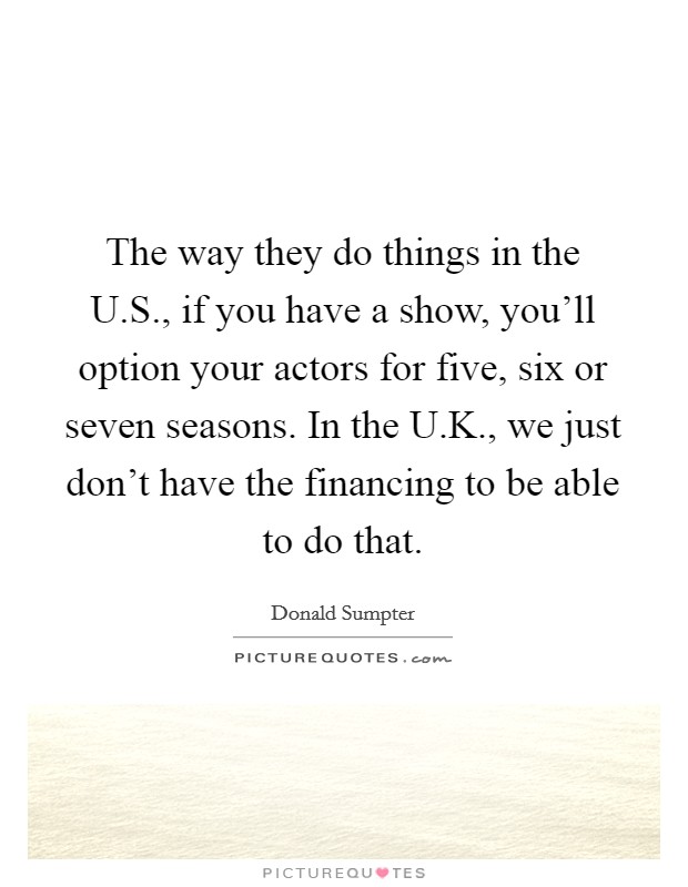 The way they do things in the U.S., if you have a show, you'll option your actors for five, six or seven seasons. In the U.K., we just don't have the financing to be able to do that. Picture Quote #1