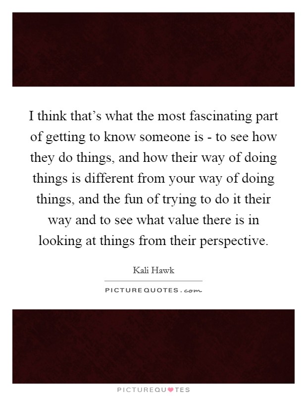 I think that's what the most fascinating part of getting to know someone is - to see how they do things, and how their way of doing things is different from your way of doing things, and the fun of trying to do it their way and to see what value there is in looking at things from their perspective. Picture Quote #1
