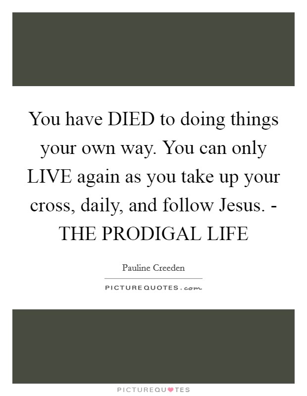 You have DIED to doing things your own way. You can only LIVE again as you take up your cross, daily, and follow Jesus. - THE PRODIGAL LIFE Picture Quote #1