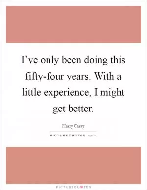I’ve only been doing this fifty-four years. With a little experience, I might get better Picture Quote #1