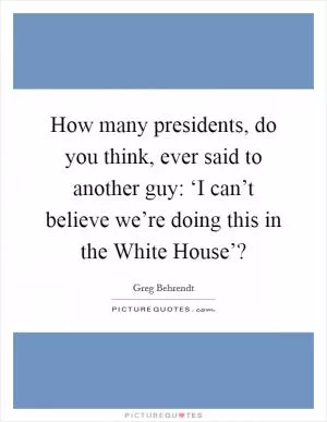 How many presidents, do you think, ever said to another guy: ‘I can’t believe we’re doing this in the White House’? Picture Quote #1