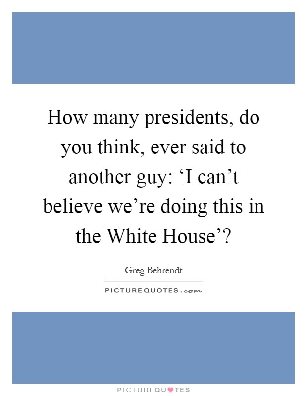 How many presidents, do you think, ever said to another guy: ‘I can’t believe we’re doing this in the White House’? Picture Quote #1